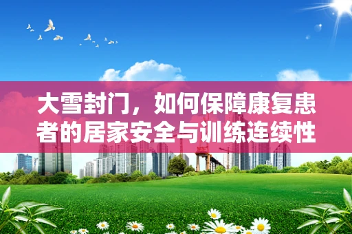 大雪封门，如何保障康复患者的居家安全与训练连续性？