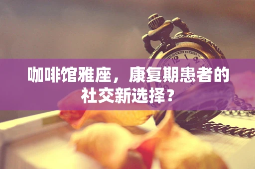 咖啡馆雅座，康复期患者的社交新选择？