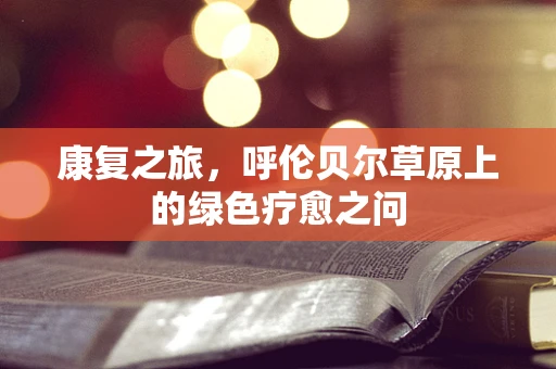 康复之旅，呼伦贝尔草原上的绿色疗愈之问