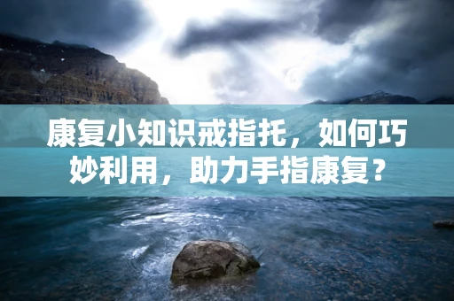 康复小知识戒指托，如何巧妙利用，助力手指康复？