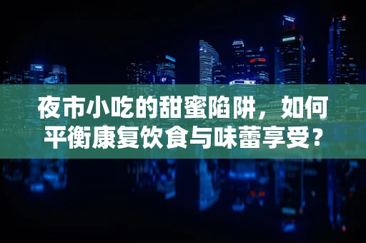 夜市小吃的甜蜜陷阱，如何平衡康复饮食与味蕾享受？