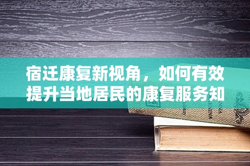 宿迁康复新视角，如何有效提升当地居民的康复服务知晓率与参与度？