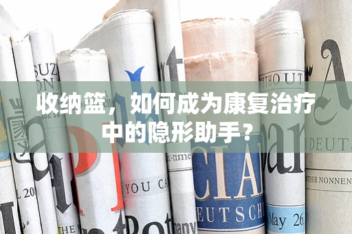 收纳篮，如何成为康复治疗中的隐形助手？