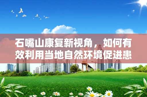 石嘴山康复新视角，如何有效利用当地自然环境促进患者康复？
