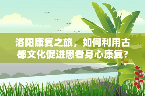 洛阳康复之旅，如何利用古都文化促进患者身心康复？