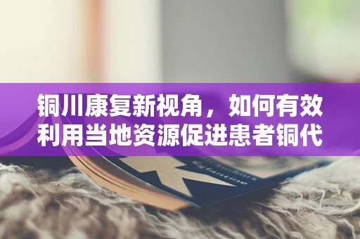 铜川康复新视角，如何有效利用当地资源促进患者铜代谢障碍康复？