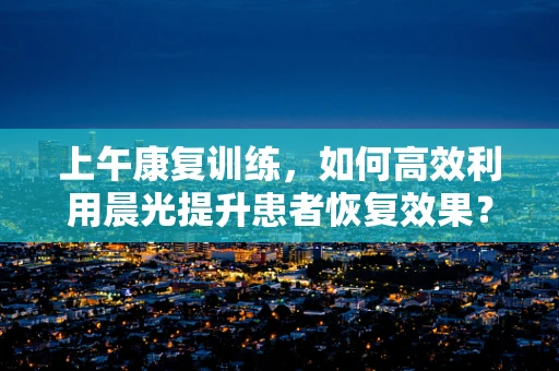 上午康复训练，如何高效利用晨光提升患者恢复效果？