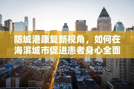 防城港康复新视角，如何在海滨城市促进患者身心全面康复？