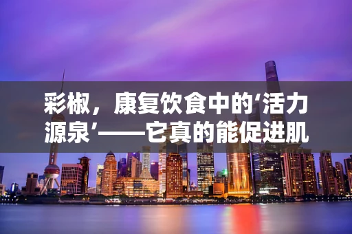 彩椒，康复饮食中的‘活力源泉’——它真的能促进肌肉恢复吗？