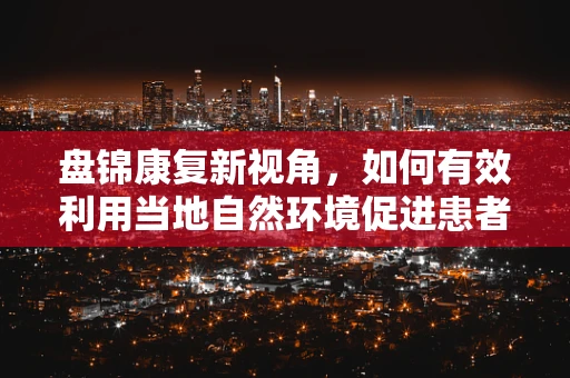 盘锦康复新视角，如何有效利用当地自然环境促进患者康复？