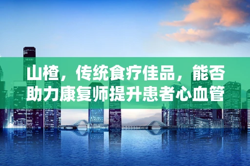 山楂，传统食疗佳品，能否助力康复师提升患者心血管健康？