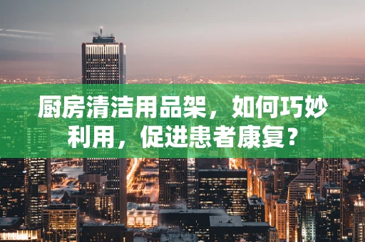 厨房清洁用品架，如何巧妙利用，促进患者康复？