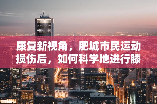 康复新视角，肥城市民运动损伤后，如何科学地进行膝迹修复？