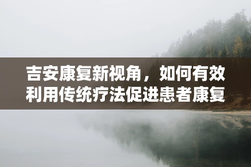 吉安康复新视角，如何有效利用传统疗法促进患者康复？
