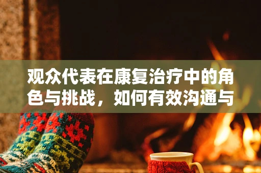 观众代表在康复治疗中的角色与挑战，如何有效沟通与激励？
