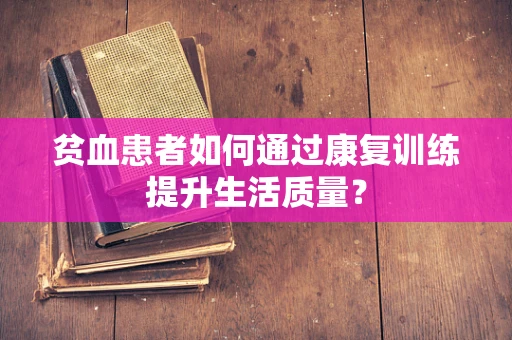 贫血患者如何通过康复训练提升生活质量？