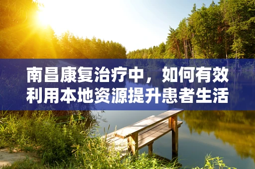 南昌康复治疗中，如何有效利用本地资源提升患者生活质量？