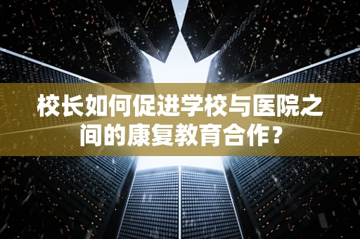 校长如何促进学校与医院之间的康复教育合作？