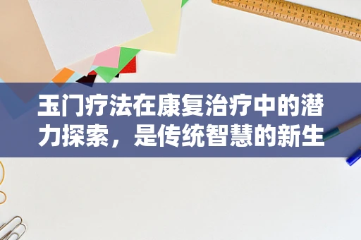 玉门疗法在康复治疗中的潜力探索，是传统智慧的新生，还是现代医学的补充？