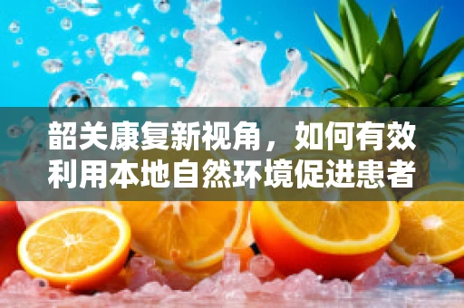 韶关康复新视角，如何有效利用本地自然环境促进患者身心康复？
