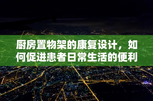 厨房置物架的康复设计，如何促进患者日常生活的便利与安全？