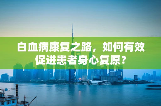 白血病康复之路，如何有效促进患者身心复原？