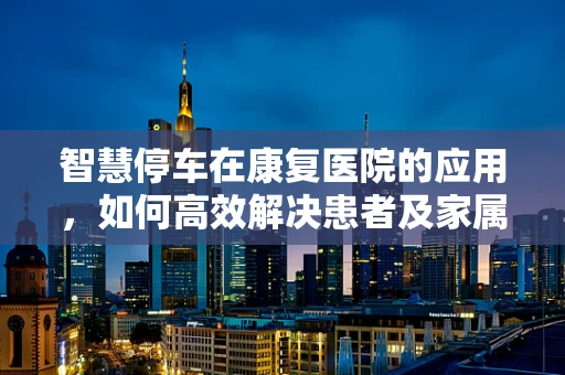 智慧停车在康复医院的应用，如何高效解决患者及家属的停车难题？