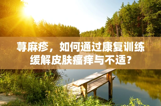 荨麻疹，如何通过康复训练缓解皮肤瘙痒与不适？