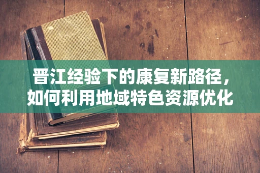 晋江经验下的康复新路径，如何利用地域特色资源优化康复治疗？