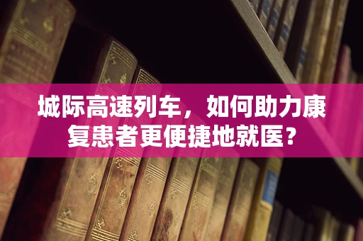 城际高速列车，如何助力康复患者更便捷地就医？