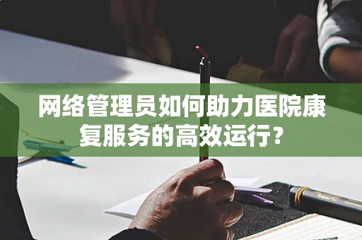 网络管理员如何助力医院康复服务的高效运行？