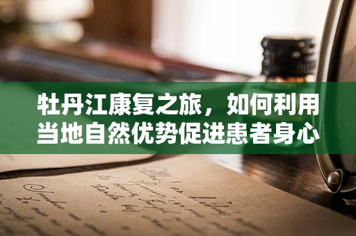牡丹江康复之旅，如何利用当地自然优势促进患者身心康复？