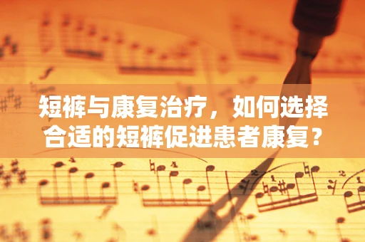 短裤与康复治疗，如何选择合适的短裤促进患者康复？