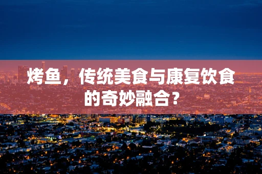 烤鱼，传统美食与康复饮食的奇妙融合？
