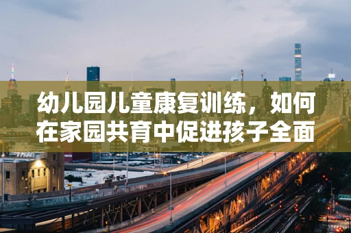 幼儿园儿童康复训练，如何在家园共育中促进孩子全面发展？