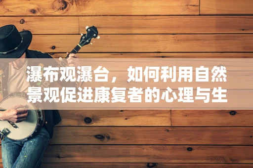 瀑布观瀑台，如何利用自然景观促进康复者的心理与生理恢复？