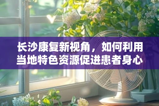 长沙康复新视角，如何利用当地特色资源促进患者身心康复？