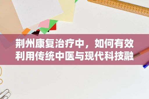 荆州康复治疗中，如何有效利用传统中医与现代科技融合的疗法？