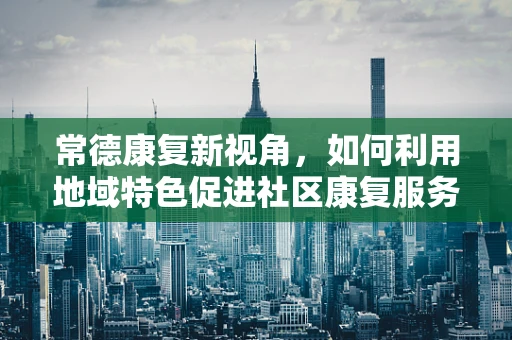 常德康复新视角，如何利用地域特色促进社区康复服务？
