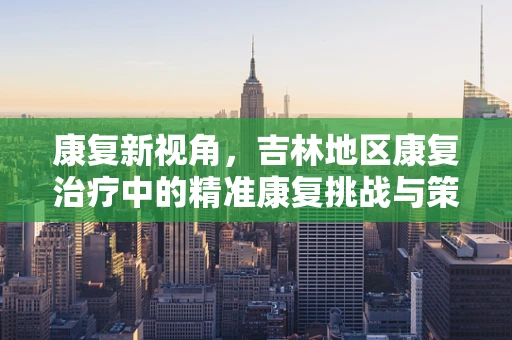 康复新视角，吉林地区康复治疗中的精准康复挑战与策略