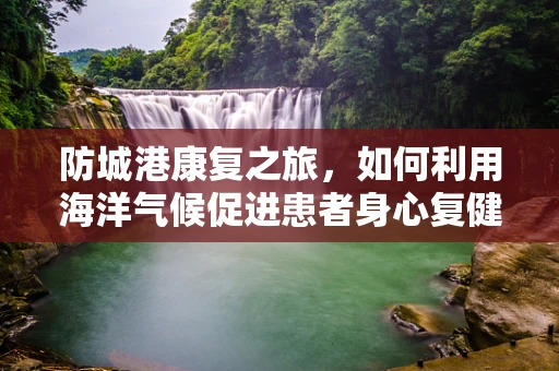 防城港康复之旅，如何利用海洋气候促进患者身心复健？