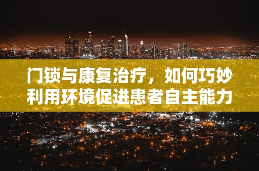 门锁与康复治疗，如何巧妙利用环境促进患者自主能力恢复？