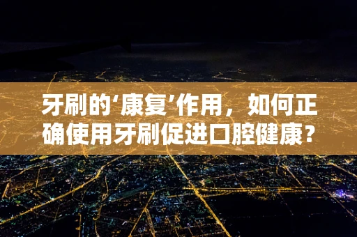 牙刷的‘康复’作用，如何正确使用牙刷促进口腔健康？