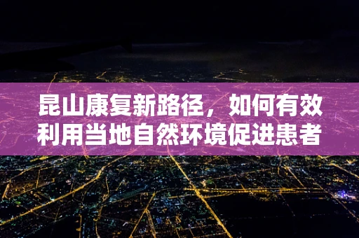 昆山康复新路径，如何有效利用当地自然环境促进患者身心复健？