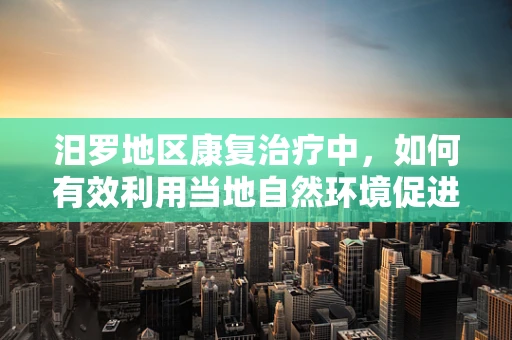 汨罗地区康复治疗中，如何有效利用当地自然环境促进患者身心恢复？