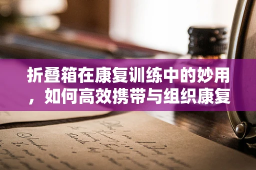 折叠箱在康复训练中的妙用，如何高效携带与组织康复器材？