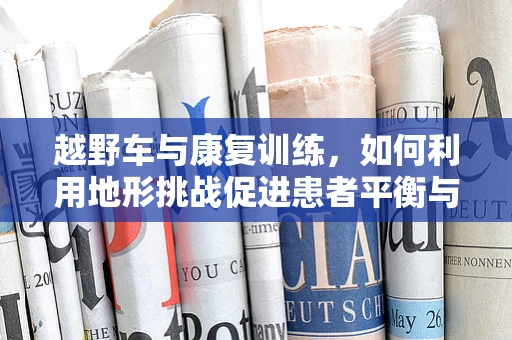 越野车与康复训练，如何利用地形挑战促进患者平衡与协调？