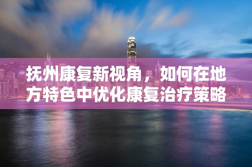 抚州康复新视角，如何在地方特色中优化康复治疗策略？