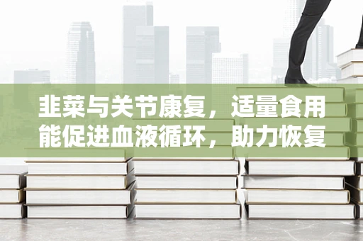 韭菜与关节康复，适量食用能促进血液循环，助力恢复吗？