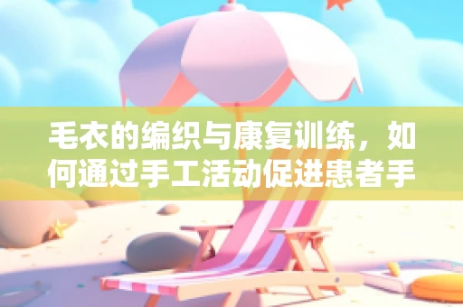 毛衣的编织与康复训练，如何通过手工活动促进患者手部功能恢复？